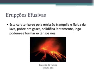 • Esta carateriza-se pela emissão tranquila e fluida da
lava, pobre em gases, solidifica lentamente, logo
podem-se formar extensos rios.
Erupção do vulcão
Mauna Loa
Erupções Efusivas
 