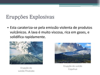 • Esta carateriza-se pela emissão violenta de produtos
vulcânicos. A lava é muito viscosa, rica em gases, e
solidifica rapidamente.
Erupção do
vulcão Pinatubo
Erupções Explosivas
Erupção do vulcão
Copahue
 