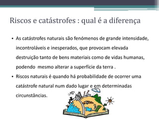 Riscos e catástrofes : qual é a diferença
• As catástrofes naturais são fenómenos de grande intensidade,
incontroláveis e inesperados, que provocam elevada
destruição tanto de bens materiais como de vidas humanas,
podendo mesmo alterar a superfície da terra .
• Riscos naturais é quando há probabilidade de ocorrer uma
catástrofe natural num dado lugar e em determinadas
circunstâncias.
 