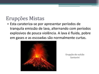 • Esta carateriza-se por apresentar períodos de
tranquila emissão de lava, alternando com períodos
explosivos de pouca violência. A lava é fluida, pobre
em gases e as escoadas são normalmente curtas.
Erupção do vulcão
Santoríni
Erupções Mistas
 