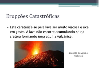 • Esta carateriza-se pela lava ser muito viscosa e rica
em gases. A lava não escorre acumulando-se na
cratera formando uma agulha vulcânica.
Erupção do vulcão
Krakatoa
Erupções Catastróficas
 