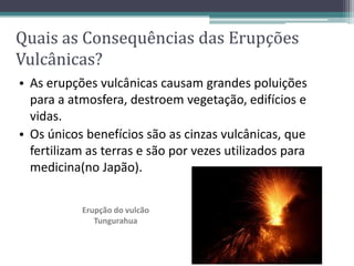 • As erupções vulcânicas causam grandes poluições
para a atmosfera, destroem vegetação, edifícios e
vidas.
• Os únicos benefícios são as cinzas vulcânicas, que
fertilizam as terras e são por vezes utilizados para
medicina(no Japão).
Erupção do vulcão
Tungurahua
Quais as Consequências das Erupções
Vulcânicas?
 