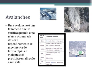 Avalanches
• Uma avalanche é um
fenómeno que se
verifica quando uma
massa acumulada
de neve
repentinamente se
movimenta de
forma rápida e
violenta e se
precipita em direção
a um vale.
 