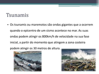 Tsunamis
• Os tsunamis ou maremotos são ondas gigantes que a ocorrem
quando o epicentro de um sismo acontece no mar. As suas
ondas podem atingir os 800km/h de velocidade na sua fase
inicial, a partir do momento que atingem a zona costeira
podem atingir os 30 metros de altura.
 