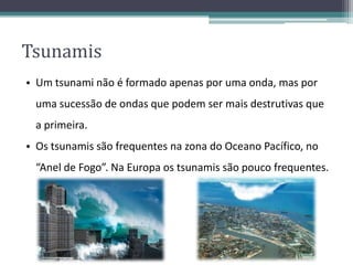 Tsunamis
• Um tsunami não é formado apenas por uma onda, mas por
uma sucessão de ondas que podem ser mais destrutivas que
a primeira.
• Os tsunamis são frequentes na zona do Oceano Pacífico, no
“Anel de Fogo”. Na Europa os tsunamis são pouco frequentes.
 