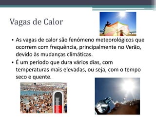 Vagas de Calor
• As vagas de calor são fenómeno meteorológicos que
ocorrem com frequência, principalmente no Verão,
devido às mudanças climáticas.
• É um período que dura vários dias, com
temperaturas mais elevadas, ou seja, com o tempo
seco e quente.
 