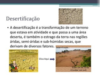 Desertificação
• A desertificação é a transformação de um terreno
que estava em atividade e que passa a uma área
deserta, é também o estrago da terra nas regiões
áridas, semi-áridas e sub-húmidas secas, que
derivam de diversos fatores.
Clica Aqui
 
