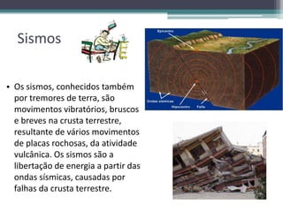Sismos
• Os sismos, conhecidos também
por tremores de terra, são
movimentos vibratórios, bruscos
e breves na crusta terrestre,
resultante de vários movimentos
de placas rochosas, da atividade
vulcânica. Os sismos são a
libertação de energia a partir das
ondas sísmicas, causadas por
falhas da crusta terrestre.
 