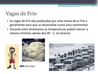 Vagas de Frio
• As vagas de frio são produzidas por uma massa de ar frio e
geralmente seco que se desenvolve numa área continental.
• Durante estes fenómenos as temperaturas podem descer a
valores mínimos abaixo dos 0ᵒ C, no Inverno.
Clica Aqui
 