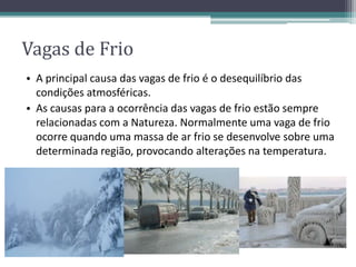 Vagas de Frio
• A principal causa das vagas de frio é o desequilíbrio das
condições atmosféricas.
• As causas para a ocorrência das vagas de frio estão sempre
relacionadas com a Natureza. Normalmente uma vaga de frio
ocorre quando uma massa de ar frio se desenvolve sobre uma
determinada região, provocando alterações na temperatura.
 