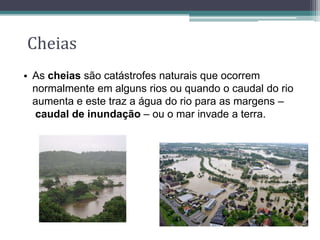 Cheias
• As cheias são catástrofes naturais que ocorrem
normalmente em alguns rios ou quando o caudal do rio
aumenta e este traz a água do rio para as margens –
caudal de inundação – ou o mar invade a terra.
 