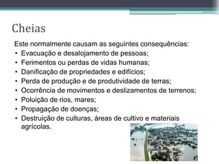 Cheias
Este normalmente causam as seguintes consequências:
• Evacuação e desalojamento de pessoas;
• Ferimentos ou perdas de vidas humanas;
• Danificação de propriedades e edifícios;
• Perda de produção e de produtividade de terras;
• Ocorrência de movimentos e deslizamentos de terrenos;
• Poluição de rios, mares;
• Propagação de doenças;
• Destruição de culturas, áreas de cultivo e materiais
agrícolas.
 