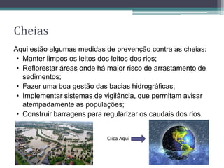 Cheias
Aqui estão algumas medidas de prevenção contra as cheias:
• Manter limpos os leitos dos leitos dos rios;
• Reflorestar áreas onde há maior risco de arrastamento de
sedimentos;
• Fazer uma boa gestão das bacias hidrográficas;
• Implementar sistemas de vigilância, que permitam avisar
atempadamente as populações;
• Construir barragens para regularizar os caudais dos rios.
Clica Aqui
 