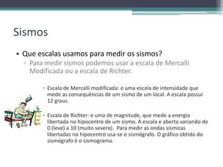 Sismos
• Que escalas usamos para medir os sismos?
▫ Para medir sismos podemos usar a escala de Mercalli
Modificada ou a escala de Richter.
▫ Escala de Mercalli modificada: e uma escala de intensidade que
mede as consequências de um sismo de um local. A escala possui
12 graus.
▫ Escala de Richter: e uma de magnitude, que mede a energia
libertada no hipocentro de um sismo. A escala e aberta variando de
0 (leve) a 10 (muito severo). Para medir as ondas sísmicas
libertadas no hipocentro usa-se o sismógrafo. O gráfico obtido do
sismógrafo é o sismograma.
 