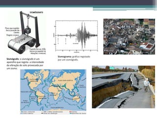Sismógrafo: o sismógrafo é um
aparelho que regista a intensidade
da vibração do solo provocada por
um sismo.
Sismograma: gráfico registado
por um sismógrafo.
 