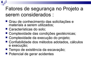 Fatores de segurança no Projeto a
serem considerados :
 Grau de conhecimento das solicitações e
materiais a serem utilizados;
 Características do solo;
 Complexidade das condições geotécnicas;
 Complexidade da execução do projeto;
 Confiabilidade dos métodos adotados, cálculos
e execução;
 Tempo de existência da escavação;
 Potencial de gerar acidentes
 