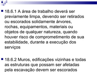  18.6.1 A área de trabalho deverá ser
previamente limpa, devendo ser retirados
ou escorados solidamente árvores,
rochas, equipamentos, materiais ou
objetos de qualquer natureza, quando
houver risco de comprometimento de sua
estabilidade, durante a execução dos
serviços
 18.6.2 Muros, edificações vizinhas e todas
as estruturas que possam ser afetadas
pela escavação devem ser escorados
 