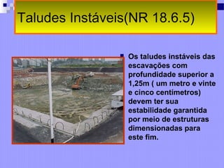 Taludes Instáveis(NR 18.6.5)
 Os taludes instáveis das
escavações com
profundidade superior a
1,25m ( um metro e vinte
e cinco centímetros)
devem ter sua
estabilidade garantida
por meio de estruturas
dimensionadas para
este fim.
 