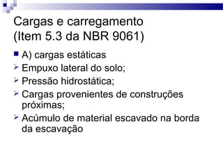 Cargas e carregamento
(Item 5.3 da NBR 9061)
 A) cargas estáticas
 Empuxo lateral do solo;
 Pressão hidrostática;
 Cargas provenientes de construções
próximas;
 Acúmulo de material escavado na borda
da escavação
 