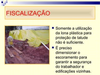 FISCALIZAÇÃO
 Somente a utilização
da lona plástica para
proteção de talude
não é suficiente.
 É preciso
dimensionar o
escoramento para
garantir a segurança
do trabalhador e
edificações vizinhas.
 