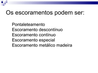 Os escoramentos podem ser:
Pontaleteamento
Escoramento descontínuo
Escoramento contínuo
Escoramento especial
Escoramento metálico madeira
 