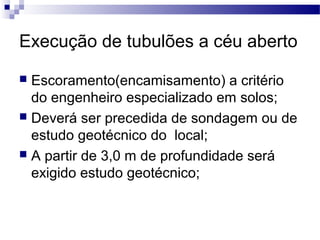 Execução de tubulões a céu aberto
 Escoramento(encamisamento) a critério
do engenheiro especializado em solos;
 Deverá ser precedida de sondagem ou de
estudo geotécnico do local;
 A partir de 3,0 m de profundidade será
exigido estudo geotécnico;
 