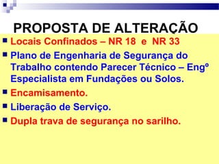 PROPOSTA DE ALTERAÇÃO
 Locais Confinados – NR 18 e NR 33
 Plano de Engenharia de Segurança do
Trabalho contendo Parecer Técnico – Engº
Especialista em Fundações ou Solos.
 Encamisamento.
 Liberação de Serviço.
 Dupla trava de segurança no sarilho.
 