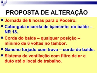 PROPOSTA DE ALTERAÇÃO
 Jornada de 6 horas para o Poceiro.
 Cabo-guia e corda de içamento do balde –
NR 18.
 Corda do balde – qualquer posição –
mínimo de 6 voltas no tambor.
 Gancho forjado com trava – corda do balde.
 Sistema de ventilação com filtro de ar e
duto até o local de trabalho.
 