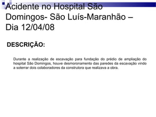 Acidente no Hospital São
Domingos- São Luís-Maranhão –
Dia 12/04/08
DESCRIÇÃO:
Durante a realização de escavação para fundação do prédio de ampliação do
hospital São Domingos, houve desmoronamento das paredes da escavação vindo
a soterrar dois colaboradores da construtora que realizava a obra.
 