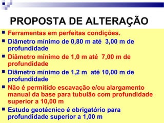PROPOSTA DE ALTERAÇÃO
 Ferramentas em perfeitas condições.
 Diâmetro mínimo de 0,80 m até 3,00 m de
profundidade
 Diâmetro mínimo de 1,0 m até 7,00 m de
profundidade
 Diâmetro mínimo de 1,2 m até 10,00 m de
profundidade
 Não é permitido escavação e/ou alargamento
manual da base para tubulão com profundidade
superior a 10,00 m
 Estudo geotécnico é obrigatório para
profundidade superior a 1,00 m
 