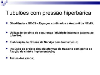 Tubulões com pressão hiperbárica
 Obediência a NR-33 – Espaços confinados e Anexo 6 da NR-15;
 Utilização de cinto de segurança (atividade interna e externa ao
tubulão);
 Elaboração de Ordens de Serviço com treinamento;
 Inclusão de projeto das plataformas de trabalho com ponto de
fixação de cinto e implementação;
 Testes dos vasos;
 