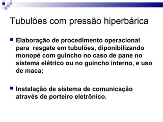 Tubulões com pressão hiperbárica
 Elaboração de procedimento operacional
para resgate em tubulões, diponibilizando
monopé com guincho no caso de pane no
sistema elétrico ou no guincho interno, e uso
de maca;
 Instalação de sistema de comunicação
através de porteiro eletrônico.
 