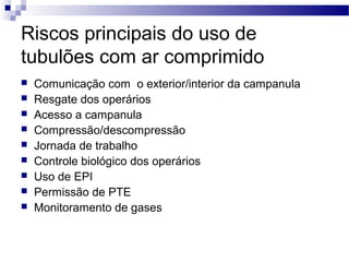 Riscos principais do uso de
tubulões com ar comprimido
 Comunicação com o exterior/interior da campanula
 Resgate dos operários
 Acesso a campanula
 Compressão/descompressão
 Jornada de trabalho
 Controle biológico dos operários
 Uso de EPI
 Permissão de PTE
 Monitoramento de gases
 