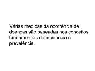 Várias medidas da ocorrência de
doenças são baseadas nos conceitos
fundamentais de incidência e
prevalência.
 