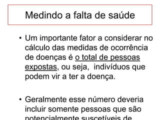 Medindo a falta de saúde
• Um importante fator a considerar no
cálculo das medidas de ocorrência
de doenças é o total de pessoas
expostas, ou seja, indivíduos que
podem vir a ter a doença.
• Geralmente esse número deveria
incluir somente pessoas que são
 