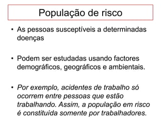 População de risco
• As pessoas susceptíveis a determinadas
doenças
• Podem ser estudadas usando factores
demográficos, geográficos e ambientais.
• Por exemplo, acidentes de trabalho só
ocorrem entre pessoas que estão
trabalhando. Assim, a população em risco
é constituída somente por trabalhadores.
 