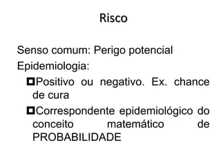 Risco
Senso comum: Perigo potencial
Epidemiologia:
Positivo ou negativo. Ex. chance
de cura
Correspondente epidemiológico do
conceito matemático de
PROBABILIDADE
 