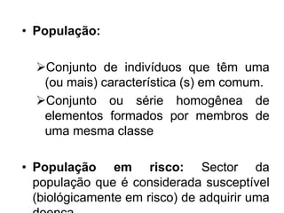• População:
Conjunto de indivíduos que têm uma
(ou mais) característica (s) em comum.
Conjunto ou série homogênea de
elementos formados por membros de
uma mesma classe
• População em risco: Sector da
população que é considerada susceptível
(biológicamente em risco) de adquirir uma
 
