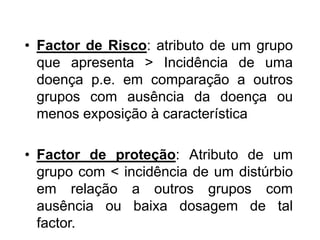 • Factor de Risco: atributo de um grupo
que apresenta > Incidência de uma
doença p.e. em comparação a outros
grupos com ausência da doença ou
menos exposição à característica
• Factor de proteção: Atributo de um
grupo com < incidência de um distúrbio
em relação a outros grupos com
ausência ou baixa dosagem de tal
factor.
 