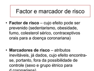 Factor e marcador de risco
• Factor de risco – cujo efeito pode ser
prevenido (sedentarismo, obesidade,
fumo, colesterol sérico, contraceptivos
orais para a doença coronariana)
• Marcadores de risco – atributos
inevitáveis, já dados, cujo efeito encontra-
se, portanto, fora da possibilidade de
controle (sexo e grupo étnico para
 