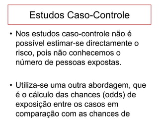 Estudos Caso-Controle
• Nos estudos caso-controle não é
possível estimar-se directamente o
risco, pois não conhecemos o
número de pessoas expostas.
• Utiliza-se uma outra abordagem, que
é o cálculo das chances (odds) de
exposição entre os casos em
comparação com as chances de
 