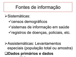 Fontes de informação
Sistemáticas:
censos demográficos
sistemas de informação em saúde
registros de doenças, policiais, etc.
Assistemáticas: Levantamentos
especiais (população total ou amostra)
Dados primários e dados
 