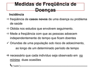 Medidas de Freqüência de
Doenças
Incidência
 freqüência de casos novos de uma doença ou problema
de saúde
 Obtida nos estudos que envolvem seguimento.
 Mede a freqüência com que as pessoas adoecem
independentemente do tempo que ficam doentes
 Oriundas de uma população sob risco de adoecimento,
ao longo de um determinado período de tempo
 necessário que cada indivíduo seja observado em no
mínimo duas ocasiões
t0 (“sadio”)---------------------------------------------------------------------------------------------------
 