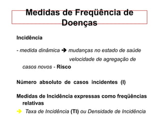 Medidas de Freqüência de
Doenças
Incidência
- medida dinâmica  mudanças no estado de saúde
velocidade de agregação de
casos novos - Risco
Número absoluto de casos incidentes (I)
Medidas de Incidência expressas como freqüências
relativas
 Taxa de Incidência (TI) ou Densidade de Incidência
 