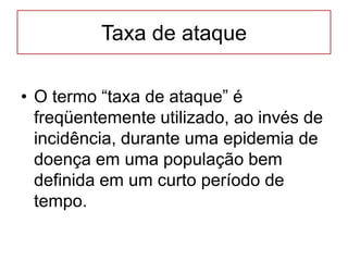Taxa de ataque
• O termo “taxa de ataque” é
freqüentemente utilizado, ao invés de
incidência, durante uma epidemia de
doença em uma população bem
definida em um curto período de
tempo.
 