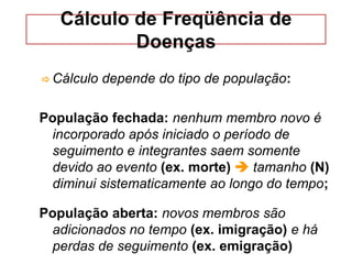 Cálculo de Freqüência de
Doenças
 Cálculo depende do tipo de população:
População fechada: nenhum membro novo é
incorporado após iniciado o período de
seguimento e integrantes saem somente
devido ao evento (ex. morte)  tamanho (N)
diminui sistematicamente ao longo do tempo;
População aberta: novos membros são
adicionados no tempo (ex. imigração) e há
perdas de seguimento (ex. emigração)
 