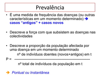 Prevalência
• É uma medida de frequência das doenças (ou outras
características em um momento determinado) 
casos “antigos” + casos novos
• Descreve a força com que subsistem as doenças nas
colectividades
• Descreve a proporção da população afectada por
uma doença em um momento determinado
nº de indivíduos doentes (novos+antigos) em t
P = ---------------------------------------------------------------
nº total de indivíduos da população em t
 Pontual ou Instantânea
 