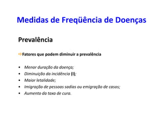 Medidas de Freqüência de Doenças
Prevalência
Fatores que podem diminuir a prevalência
• Menor duração da doença;
• Diminuição da incidência (I);
• Maior letalidade;
• Imigração de pessoas sadias ou emigração de casos;
• Aumento da taxa de cura.
 