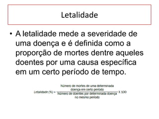 Letalidade
• A letalidade mede a severidade de
uma doença e é definida como a
proporção de mortes dentre aqueles
doentes por uma causa específica
em um certo período de tempo.
 