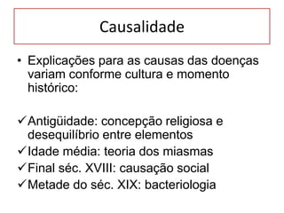 Causalidade
• Explicações para as causas das doenças
variam conforme cultura e momento
histórico:
Antigüidade: concepção religiosa e
desequilíbrio entre elementos
Idade média: teoria dos miasmas
Final séc. XVIII: causação social
Metade do séc. XIX: bacteriologia
 